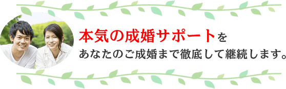 本気の成婚サポートをあなたのご成婚まで徹底して継続します。