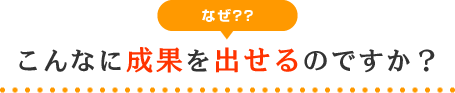 なぜ?こんなに成果を出せるのですか？