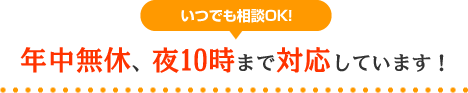 いつでも相談OK！年中無休、夜10時まで対応しています！